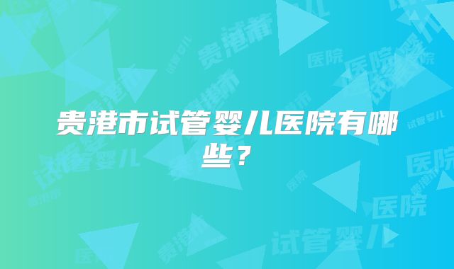 贵港市试管婴儿医院有哪些?