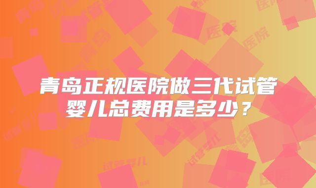青岛正规医院做三代试管婴儿总费用是多少？