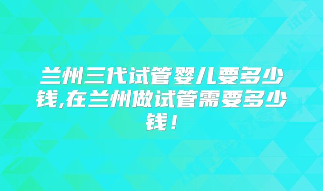 兰州三代试管婴儿要多少钱,在兰州做试管需要多少钱！