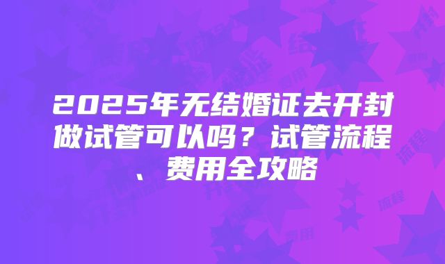2025年无结婚证去开封做试管可以吗?试管流程、费用全攻略