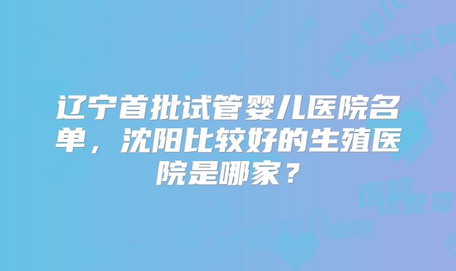 辽宁首批试管婴儿医院名单，沈阳比较好的生殖医院是哪家？