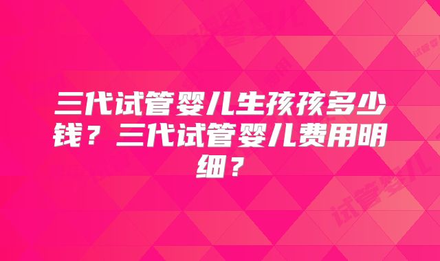 三代试管婴儿生孩孩多少钱?三代试管婴儿费用明细?