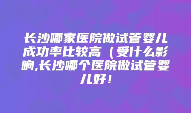 长沙哪家医院做试管婴儿成功率比较高（受什么影响,长沙哪个医院做试管婴儿好！