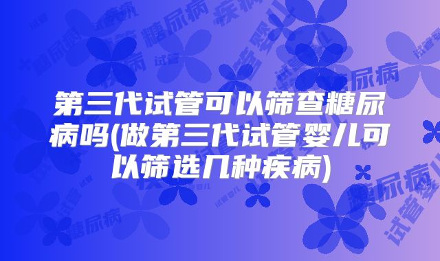 第三代试管可以筛查糖尿病吗(做第三代试管婴儿可以筛选几种疾病)