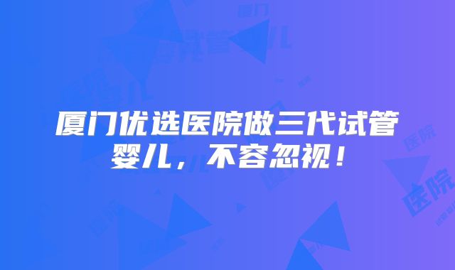 厦门优选医院做三代试管婴儿，不容忽视！