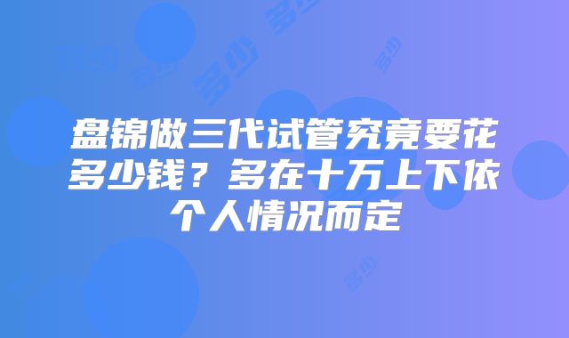 盘锦做三代试管究竟要花多少钱？多在十万上下依个人情况而定