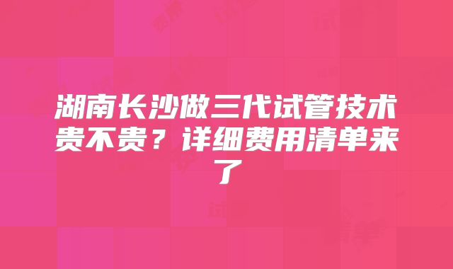 湖南长沙做三代试管技术贵不贵?详细费用清单来了