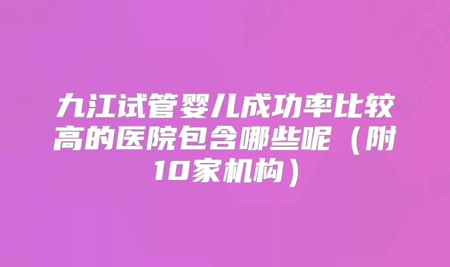 九江试管婴儿成功率比较高的医院包含哪些呢（附10家机构）