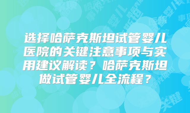 选择哈萨克斯坦试管婴儿医院的关键注意事项与实用建议解读？哈萨克斯坦做试管婴儿全流程？