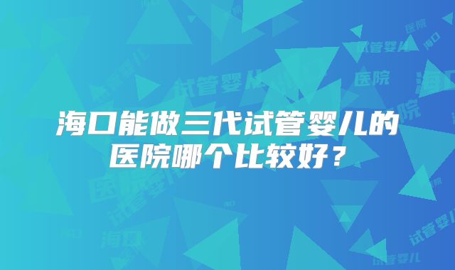海口能做三代试管婴儿的医院哪个比较好?
