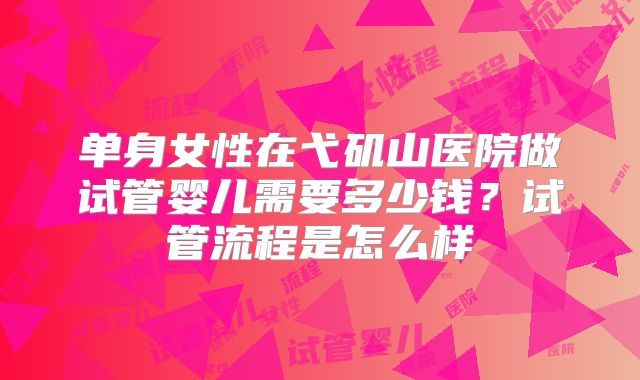 单身女性在弋矶山医院做试管婴儿需要多少钱?试管流程是怎么样
