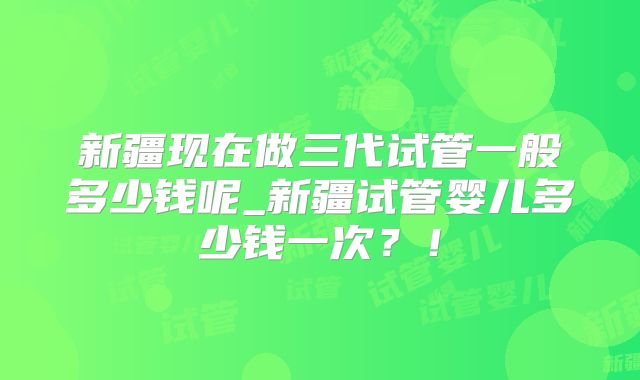 新疆现在做三代试管一般多少钱呢_新疆试管婴儿多少钱一次?!