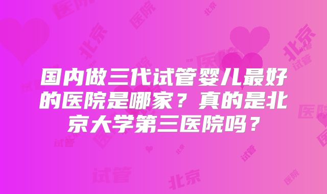 国内做三代试管婴儿最好的医院是哪家?真的是北京大学第三医院吗?