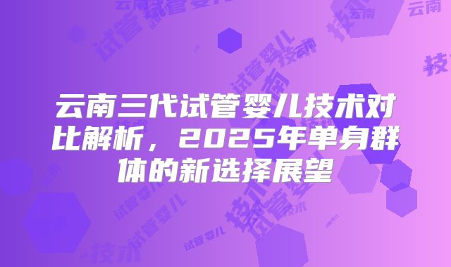 云南三代试管婴儿技术对比解析，2025年单身群体的新选择展望