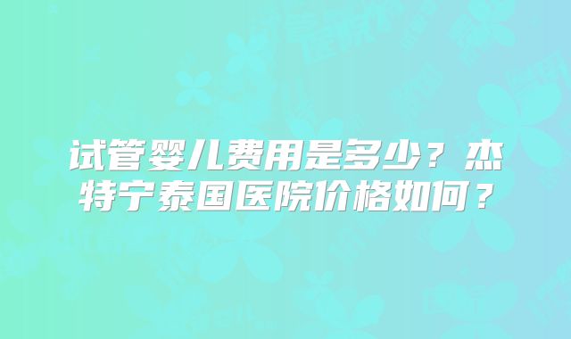 试管婴儿费用是多少？杰特宁泰国医院价格如何？