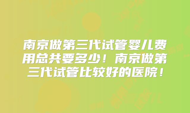 南京做第三代试管婴儿费用总共要多少！南京做第三代试管比较好的医院！
