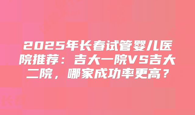 2025年长春试管婴儿医院推荐：吉大一院VS吉大二院，哪家成功率更高？