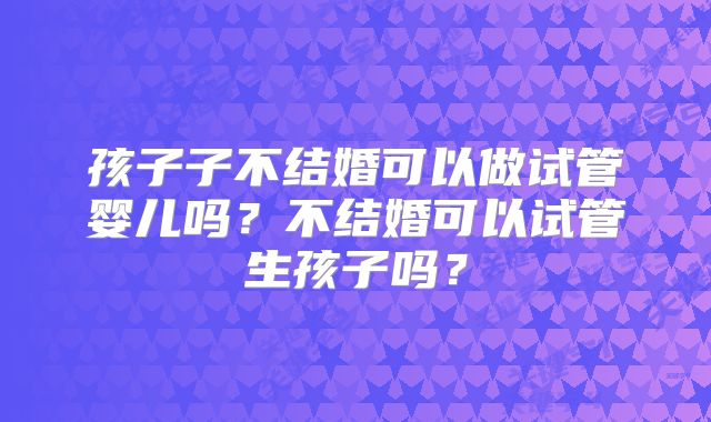 孩子子不结婚可以做试管婴儿吗?不结婚可以试管生孩子吗?