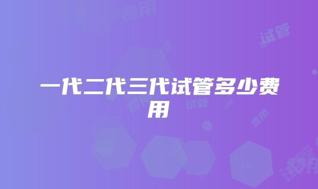 一代二代三代试管多少费用