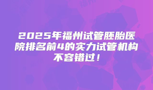 2025年福州试管胚胎医院排名前4的实力试管机构不容错过！