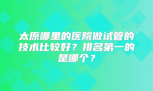 太原哪里的医院做试管的技术比较好?排名第一的是哪个?