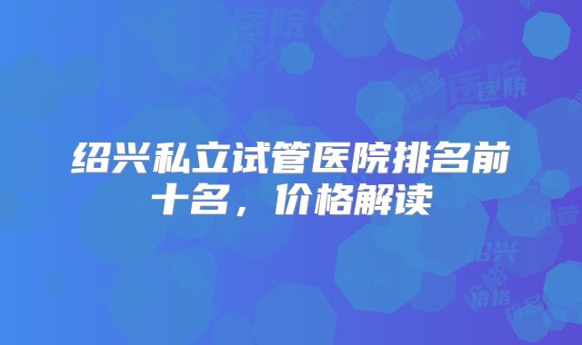 绍兴私立试管医院排名前十名,价格解读