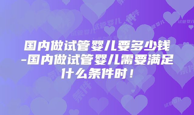 国内做试管婴儿要多少钱-国内做试管婴儿需要满足什么条件时！