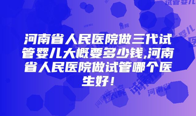 河南省人民医院做三代试管婴儿大概要多少钱,河南省人民医院做试管哪个医生好!