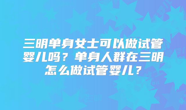 三明单身女士可以做试管婴儿吗?单身人群在三明怎么做试管婴儿?