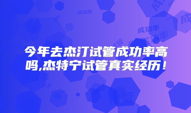 今年去杰汀试管成功率高吗,杰特宁试管真实经历!