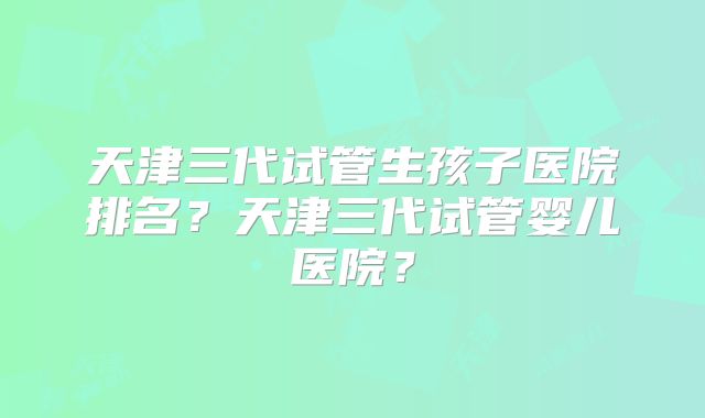 天津三代试管生孩子医院排名?天津三代试管婴儿医院?