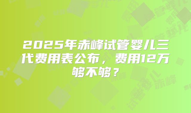 2025年赤峰试管婴儿三代费用表公布，费用12万够不够？