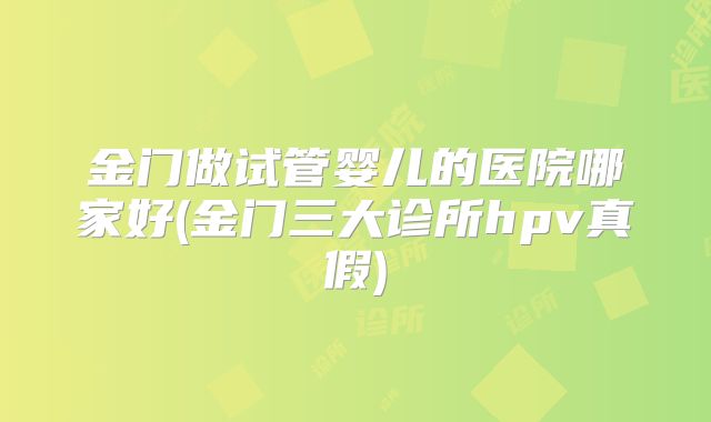 金门做试管婴儿的医院哪家好(金门三大诊所hpv真假)