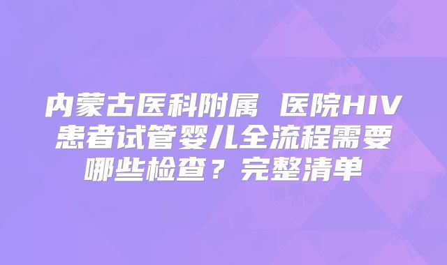 内蒙古医科附属 医院HIV患者试管婴儿全流程需要哪些检查？完整清单