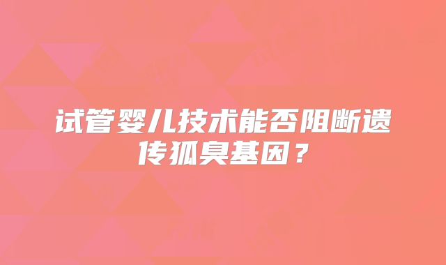 试管婴儿技术能否阻断遗传狐臭基因？