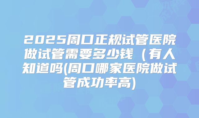 2025周口正规试管医院做试管需要多少钱（有人知道吗(周口哪家医院做试管成功率高)