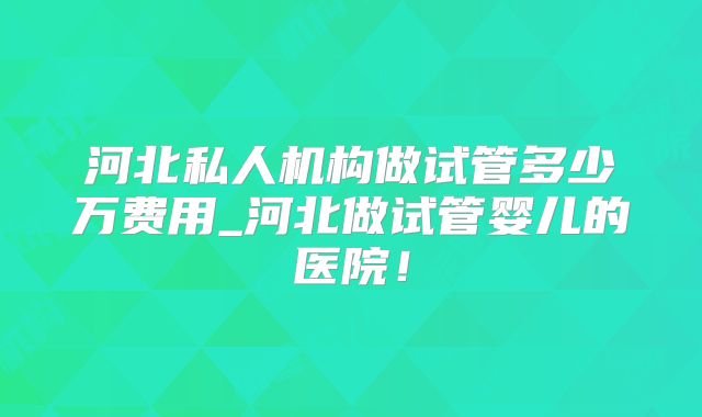 河北私人机构做试管多少万费用_河北做试管婴儿的医院!