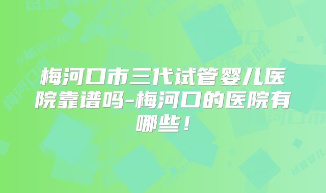 梅河口市三代试管婴儿医院靠谱吗-梅河口的医院有哪些！