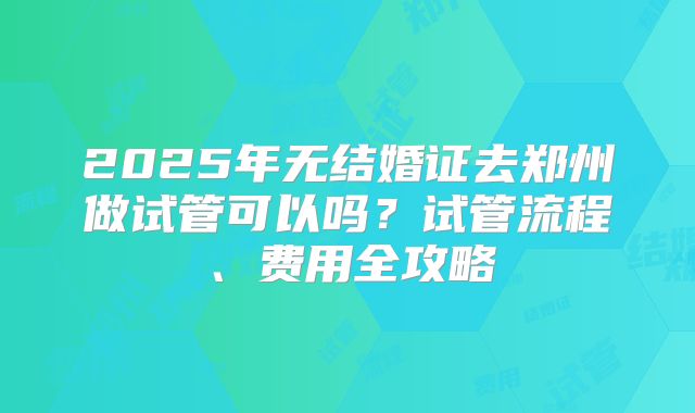 2025年无结婚证去郑州做试管可以吗?试管流程、费用全攻略