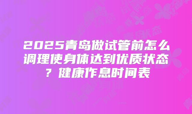 2025青岛做试管前怎么调理使身体达到优质状态？健康作息时间表
