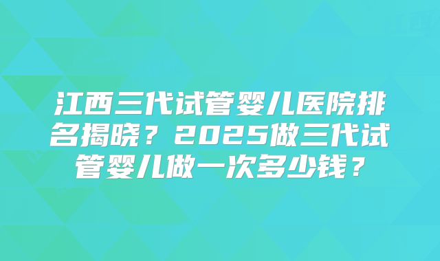 江西三代试管婴儿医院排名揭晓?2025做三代试管婴儿做一次多少钱?
