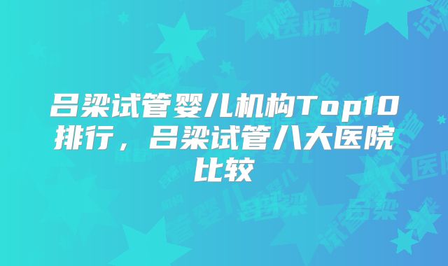 吕梁试管婴儿机构Top10排行,吕梁试管八大医院比较