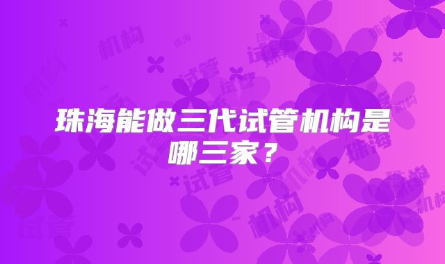 珠海能做三代试管机构是哪三家？
