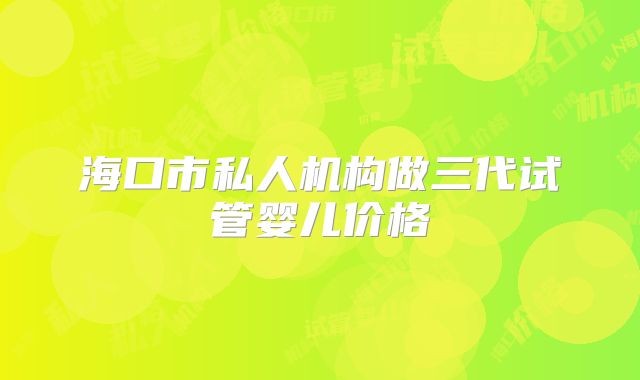 海口市私人机构做三代试管婴儿价格