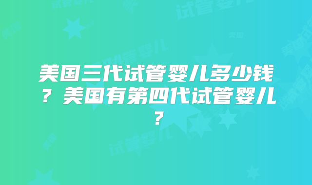 美国三代试管婴儿多少钱？美国有第四代试管婴儿？