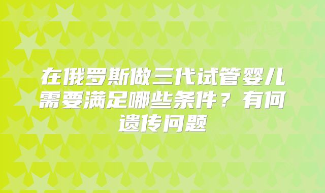 在俄罗斯做三代试管婴儿需要满足哪些条件?有何遗传问题