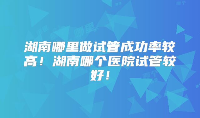 湖南哪里做试管成功率较高!湖南哪个医院试管较好!