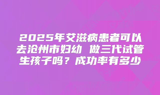 2025年艾滋病患者可以去沧州市妇幼 做三代试管生孩子吗?成功率有多少