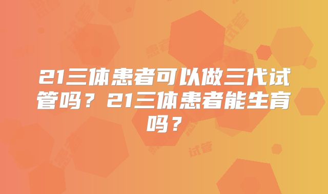 21三体患者可以做三代试管吗？21三体患者能生育吗？