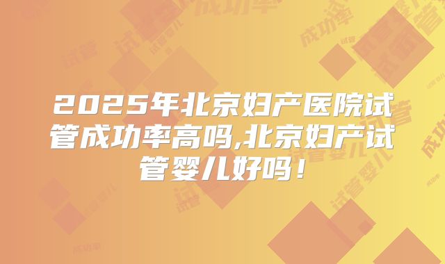 2025年北京妇产医院试管成功率高吗,北京妇产试管婴儿好吗！
